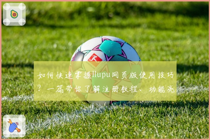 如何快速掌握Hupu网页版使用技巧？一篇带你了解注册教程、功能亮点与新手指南