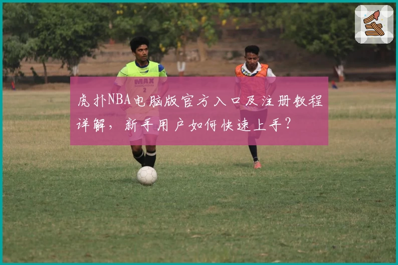虎扑NBA电脑版官方入口及注册教程详解，新手用户如何快速上手？