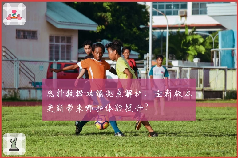 虎扑数据功能亮点解析：全新版本更新带来哪些体验提升？