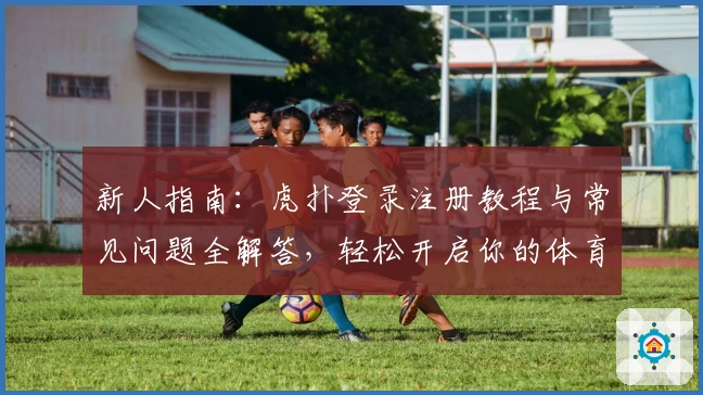 新人指南：虎扑登录注册教程与常见问题全解答，轻松开启你的体育互动之旅