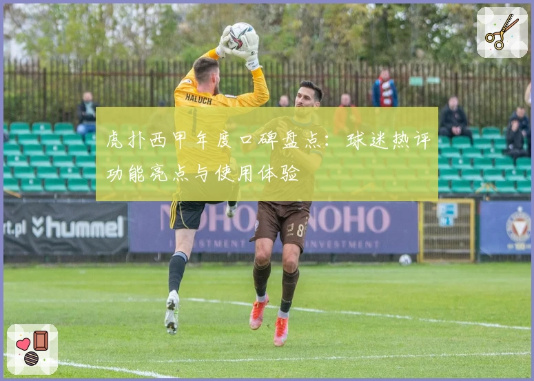 虎扑西甲年度口碑盘点：球迷热评功能亮点与使用体验