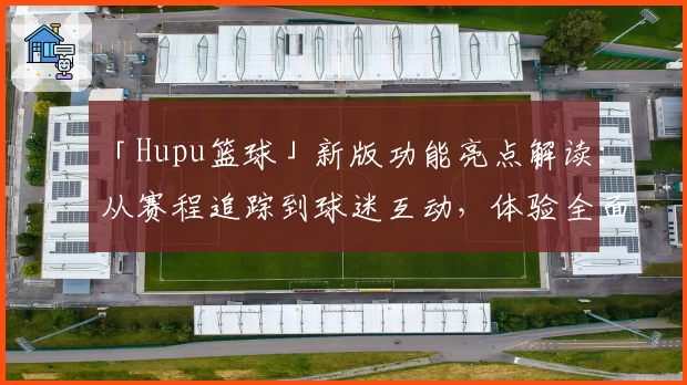 「Hupu篮球」新版功能亮点解读：从赛程追踪到球迷互动，体验全面升级