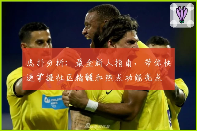 虎扑分析：最全新人指南，带你快速掌握社区精髓和热点功能亮点