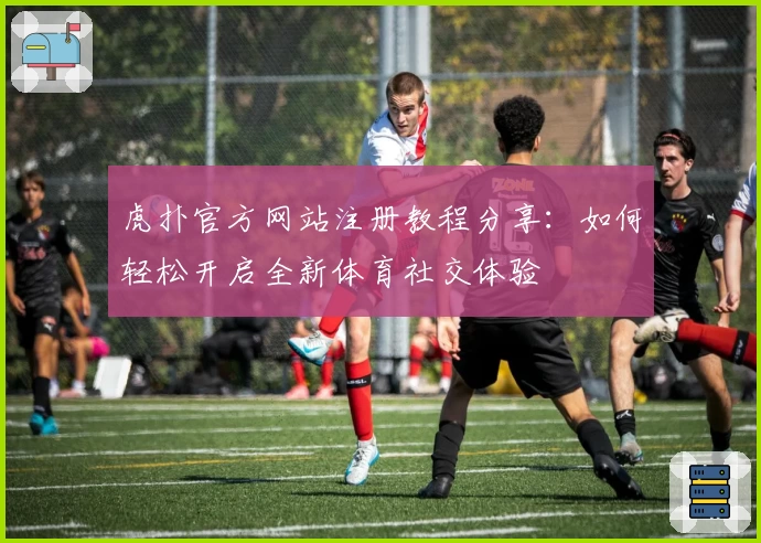 虎扑官方网站注册教程分享：如何轻松开启全新体育社交体验