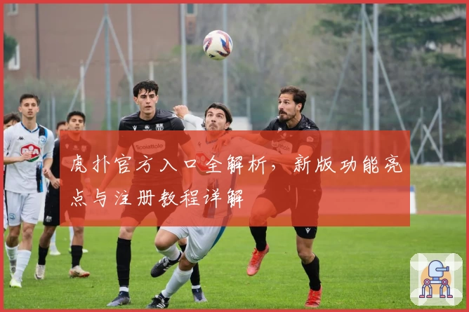 虎扑官方入口全解析，新版功能亮点与注册教程详解