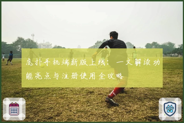 虎扑手机端新版上线:一文解读功能亮点与注册使用全攻略