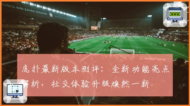 虎扑最新版本测评：全新功能亮点解析，社交体验升级焕然一新