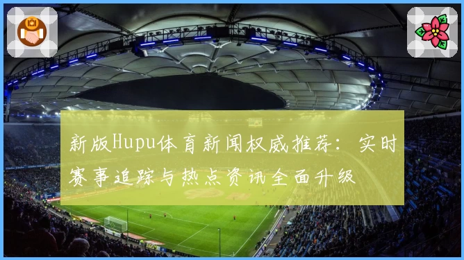 新版Hupu体育新闻权威推荐：实时赛事追踪与热点资讯全面升级