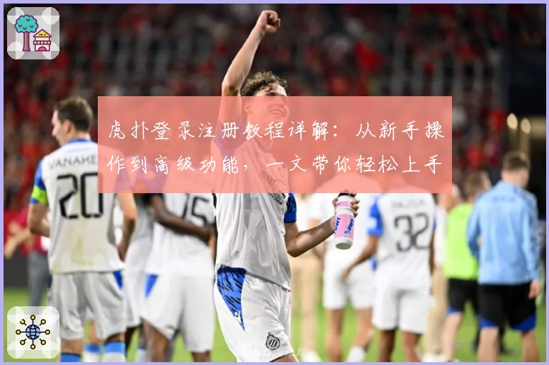 虎扑登录注册教程详解：从新手操作到高级功能，一文带你轻松上手