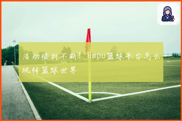 活动福利不断！Hupu篮球平台怎么玩转篮球世界