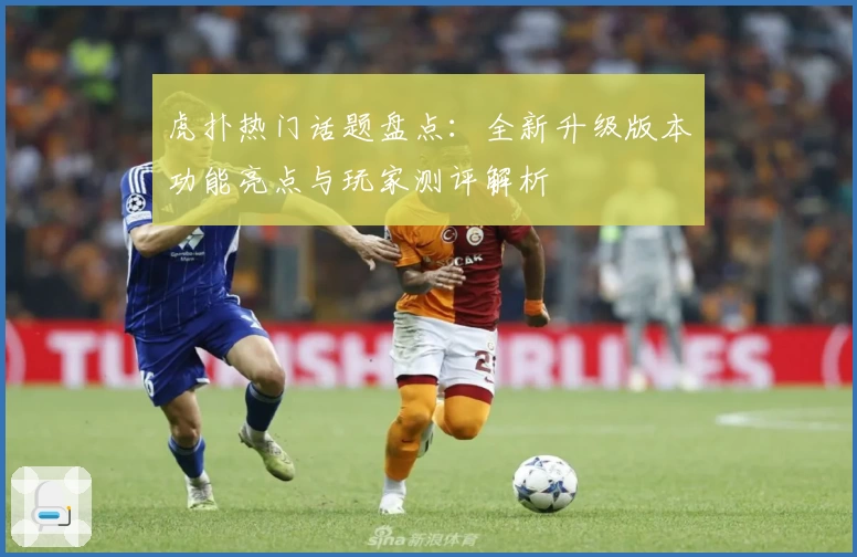 虎扑热门话题盘点:全新升级版本功能亮点与玩家测评解析