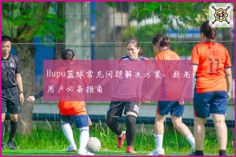 Hupu篮球常见问题解决方案，新老用户必备指南