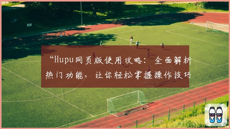 “Hupu网页版使用攻略：全面解析热门功能，让你轻松掌握操作技巧”