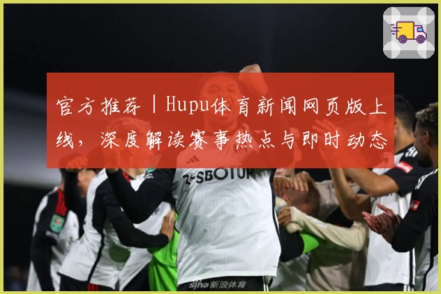 官方推荐|Hupu体育新闻网页版上线,深度解读赛事热点与即时动态