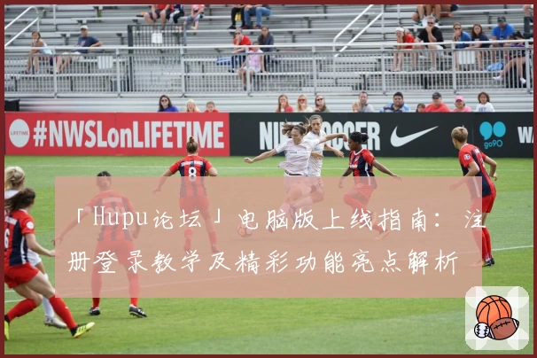 「Hupu论坛」电脑版上线指南：注册登录教学及精彩功能亮点解析