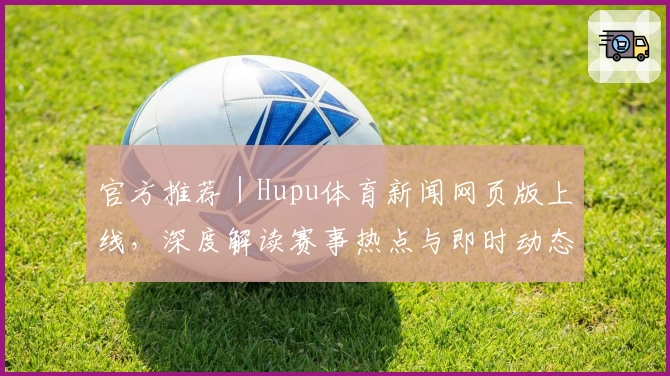 官方推荐|Hupu体育新闻网页版上线,深度解读赛事热点与即时动态