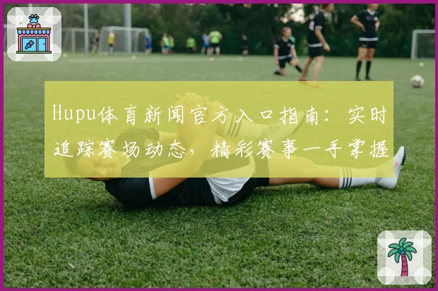 Hupu体育新闻官方入口指南：实时追踪赛场动态，精彩赛事一手掌握