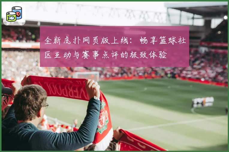 全新虎扑网页版上线：畅享篮球社区互动与赛事点评的极致体验