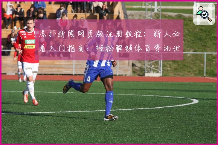 虎扑新闻网页版注册教程：新人必看入门指南，轻松解锁体育资讯世界