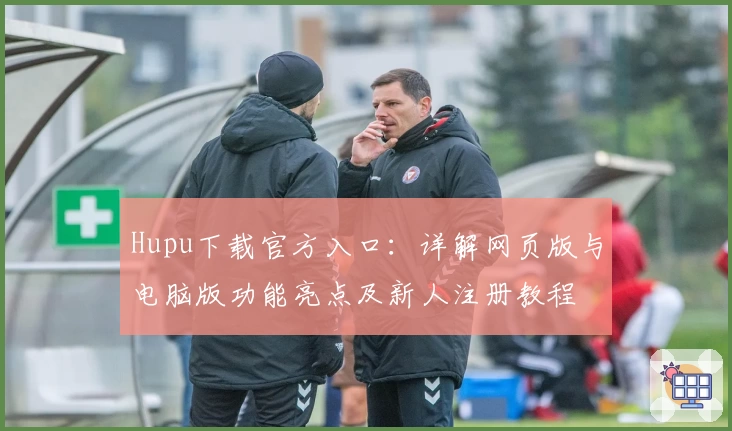 Hupu下载官方入口：详解网页版与电脑版功能亮点及新人注册教程