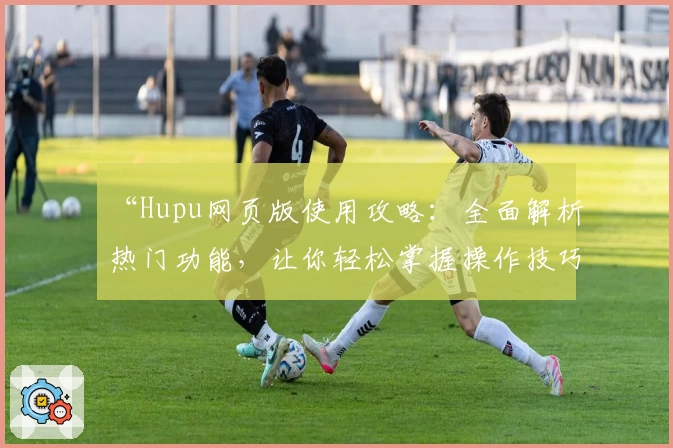 “Hupu网页版使用攻略：全面解析热门功能，让你轻松掌握操作技巧”
