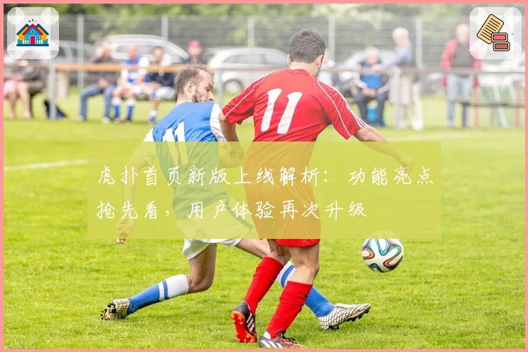 虎扑首页新版上线解析：功能亮点抢先看，用户体验再次升级