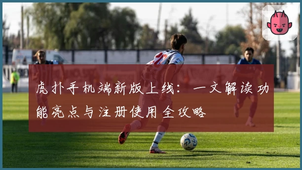 虎扑手机端新版上线:一文解读功能亮点与注册使用全攻略