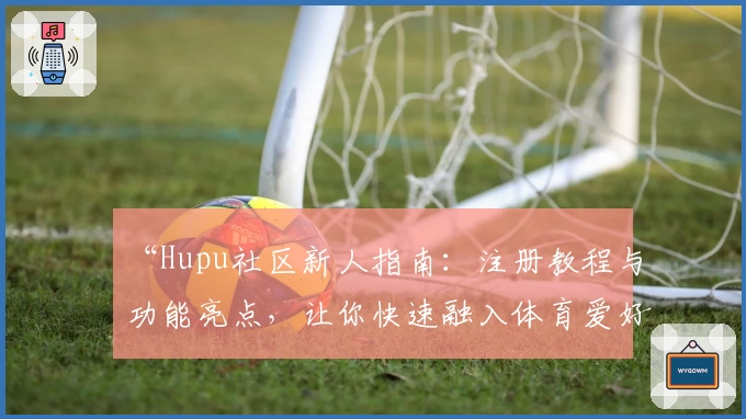 “Hupu社区新人指南：注册教程与功能亮点，让你快速融入体育爱好者的热血世界”