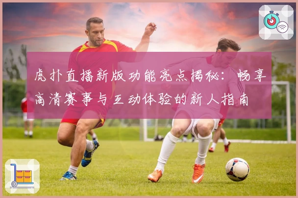 虎扑直播新版功能亮点揭秘:畅享高清赛事与互动体验的新人指南