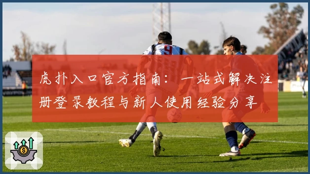 虎扑入口官方指南：一站式解决注册登录教程与新人使用经验分享