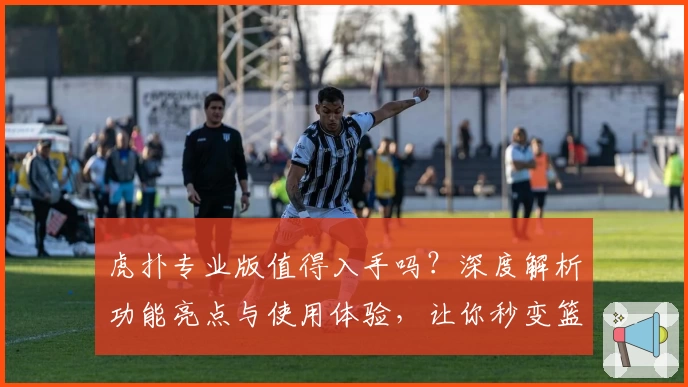 虎扑专业版值得入手吗？深度解析功能亮点与使用体验，让你秒变篮球圈内行