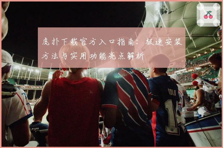 虎扑下载官方入口指南：极速安装方法与实用功能亮点解析