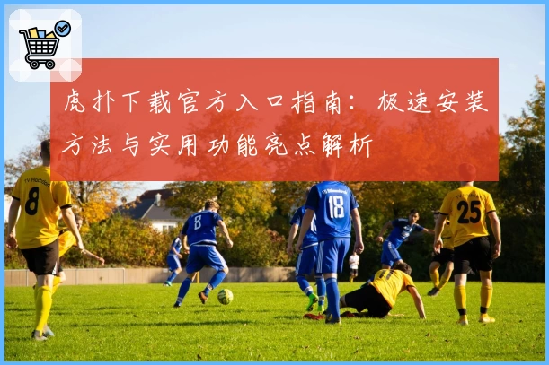 虎扑下载官方入口指南：极速安装方法与实用功能亮点解析