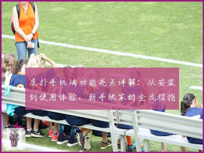 虎扑手机端功能亮点详解：从安装到使用体验，新手玩家的全流程指南