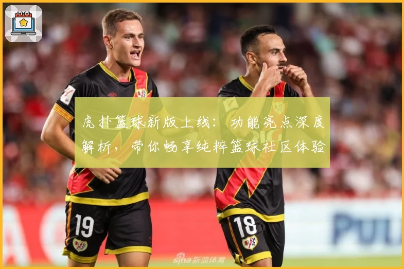 虎扑篮球新版上线：功能亮点深度解析，带你畅享纯粹篮球社区体验