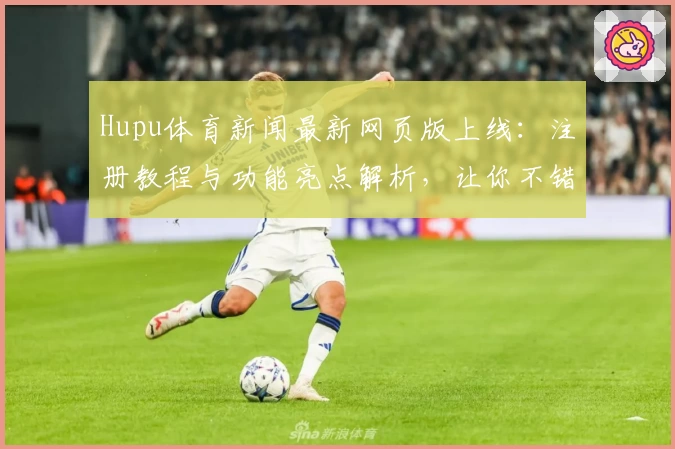 Hupu体育新闻最新网页版上线：注册教程与功能亮点解析，让你不错过每一场精彩赛事