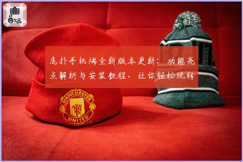 虎扑手机端全新版本更新：功能亮点解析与安装教程，让你轻松玩转优质社区